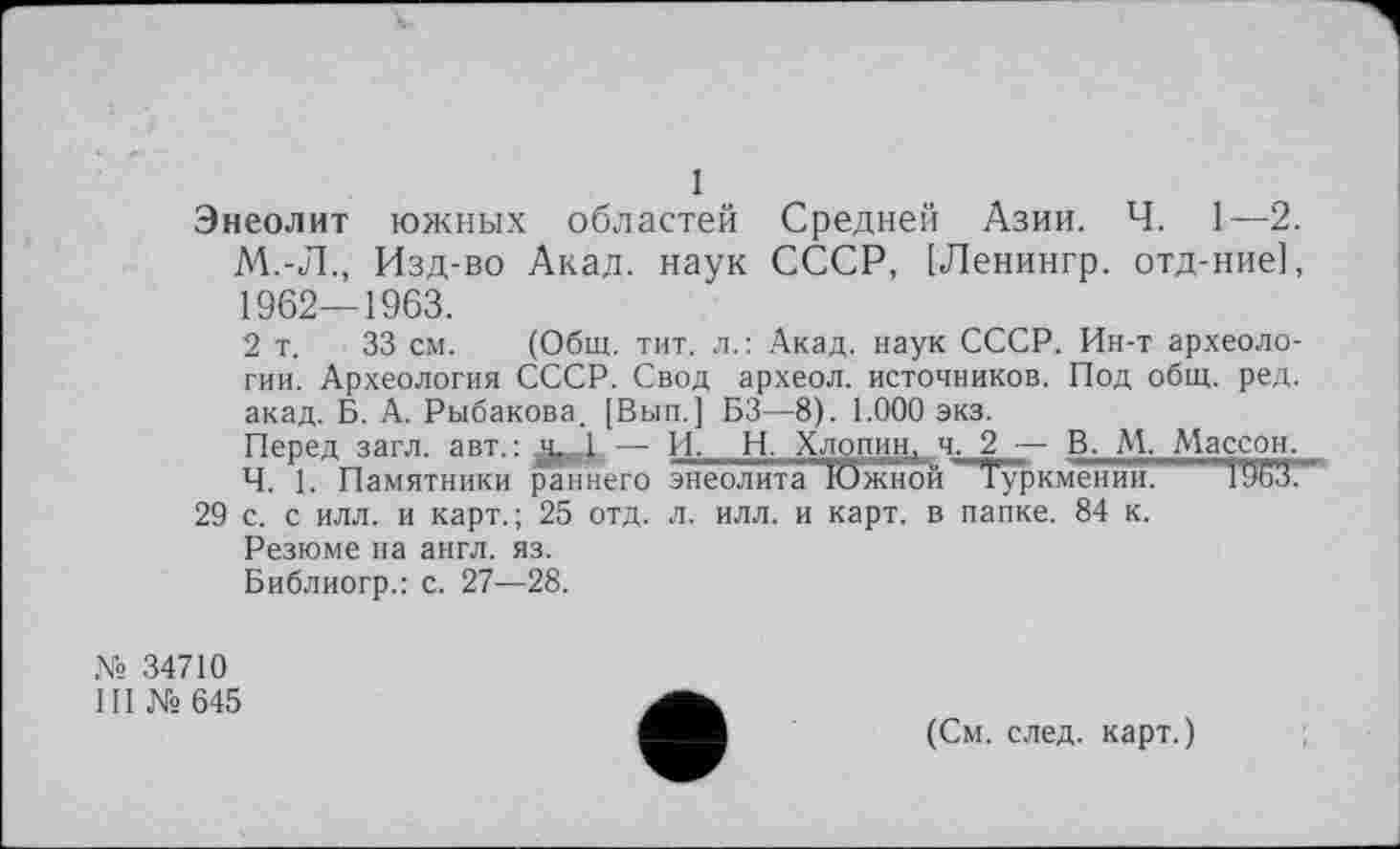 ﻿1
Энеолит южных областей Средней Азии. Ч. 1—2. М.-Л., Изд-во Акад, наук СССР, [Ленингр. отд-ние], 1962—1963.
2 т. 33 см. (Общ. тит. л.: Акад, наук СССР. Ин-т археологии. Археология СССР. Свод археол. источников. Под общ. ред. акад. Б. А. Рыбакова. [Вып.] БЗ—8). 1.000 экз.
Перед загл. авт.:	— И- Н. Хлопин, ч. 2 — В. М. Массон.
Ч. 1. Памятники раннего энеолита Южной Туркмении. " ' 19бЗ.
29 с. с илл. и карт.; 25 отд. л. илл. и карт, в папке. 84 к.
Резюме на англ. яз.
Библиогр.: с. 27—28.
№ 34710
III №645
(См. след, карт.)